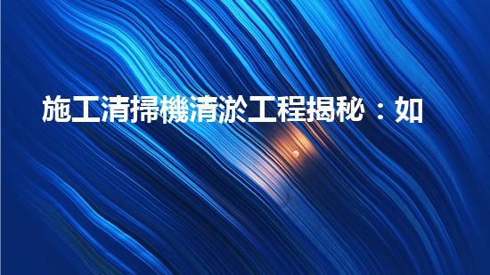 施工清掃機清淤工程揭秘：如何有效提升水體質(zhì)量與生態(tài)修復？